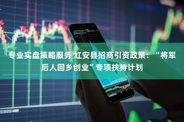专业实盘策略服务 红安县招商引资政策：“将军后人回乡创业”专项扶持计划