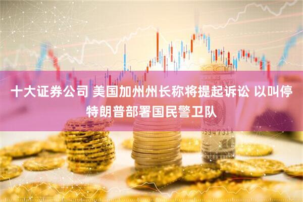 十大证券公司 美国加州州长称将提起诉讼 以叫停特朗普部署国民警卫队