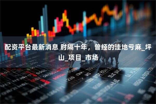 配资平台最新消息 时隔十年，曾经的洼地亏麻_坪山_项目_市场