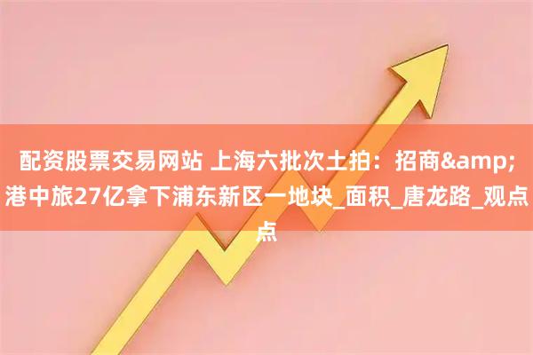配资股票交易网站 上海六批次土拍：招商&港中旅27亿拿下浦东新区一地块_面积_唐龙路_观点