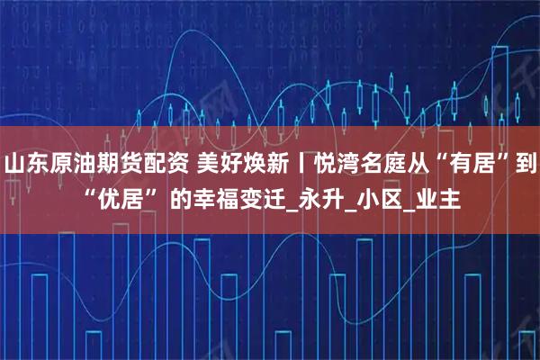 山东原油期货配资 美好焕新丨悦湾名庭从“有居”到“优居” 的幸福变迁_永升_小区_业主