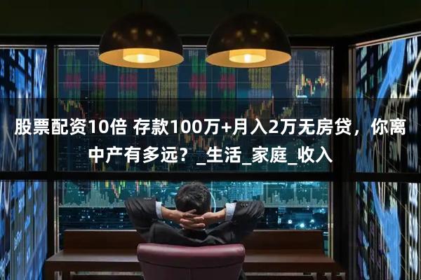 股票配资10倍 存款100万+月入2万无房贷，你离中产有多远？_生活_家庭_收入
