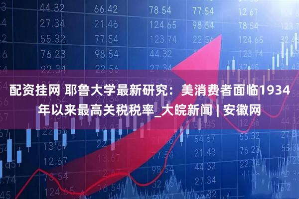 配资挂网 耶鲁大学最新研究：美消费者面临1934年以来最高关税税率_大皖新闻 | 安徽网