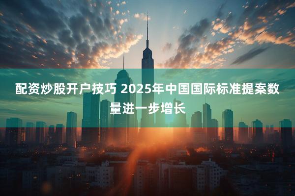配资炒股开户技巧 2025年中国国际标准提案数量进一步增长